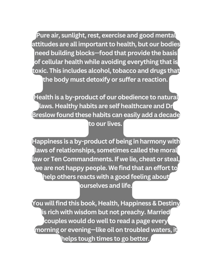 Pure air sunlight rest exercise and good mental attitudes are all important to health but our bodies need building blocks food that provide the basis of cellular health while avoiding everything that is toxic This includes alcohol tobacco and drugs that the body must detoxify or suffer a reaction Health is a by product of our obedience to natural laws Healthy habits are self healthcare and Dr Breslow found these habits can easily add a decade to our lives Happiness is a by product of being in harmony with laws of relationships sometimes called the moral law or Ten Commandments If we lie cheat or steal we are not happy people We find that an effort to help others reacts with a good feeling about ourselves and life You will find this book Health Happiness Destiny is rich with wisdom but not preachy Married couples would do well to read a page every morning or evening like oil on troubled waters it helps tough times to go better